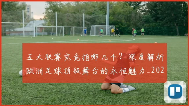 五大联赛究竟指哪几个？深度解析欧洲足球顶级舞台的永恒魅力_20260611141800