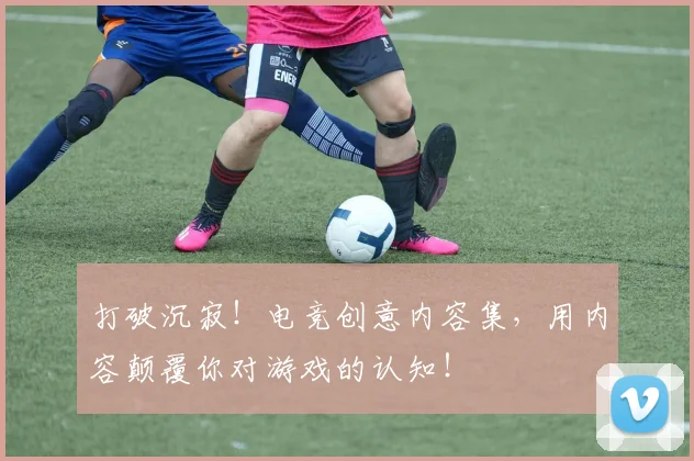 打破沉寂!电竞创意内容集,用内容颠覆你对游戏的认知!