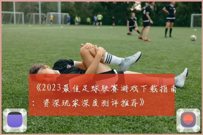 《2023最佳足球联赛游戏下载指南:资深玩家深度测评推荐》