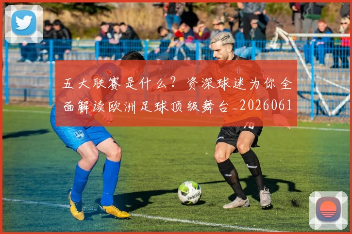 五大联赛是什么？资深球迷为你全面解读欧洲足球顶级舞台_20260611141712