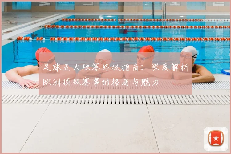 足球五大联赛终极指南：深度解析欧洲顶级赛事的格局与魅力