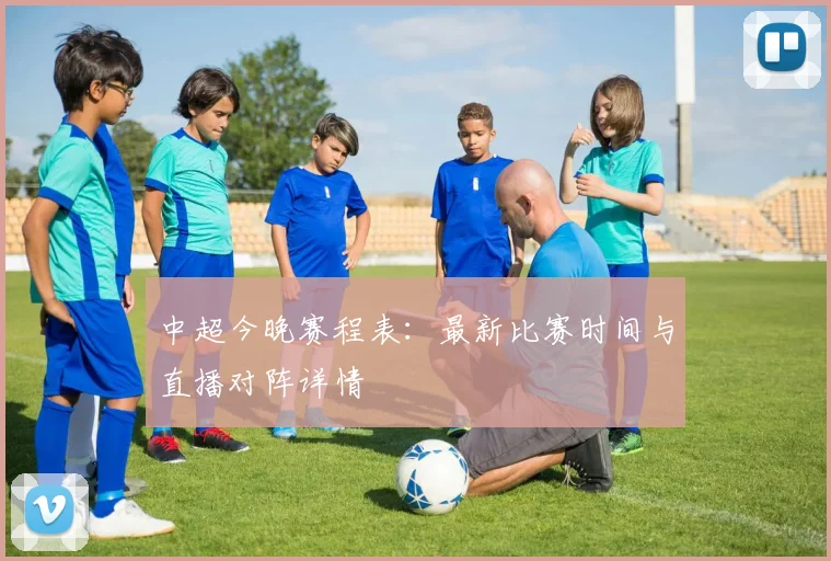 中超今晚赛程表:最新比赛时间与直播对阵详情
