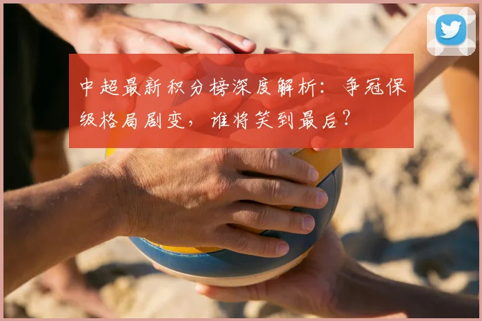 中超最新积分榜深度解析：争冠保级格局剧变，谁将笑到最后？