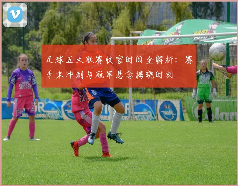 足球五大联赛收官时间全解析:赛季末冲刺与冠军悬念揭晓时刻