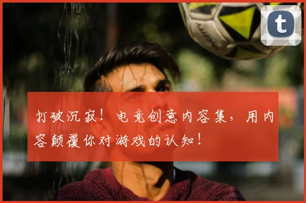 打破沉寂！电竞创意内容集，用内容颠覆你对游戏的认知！
