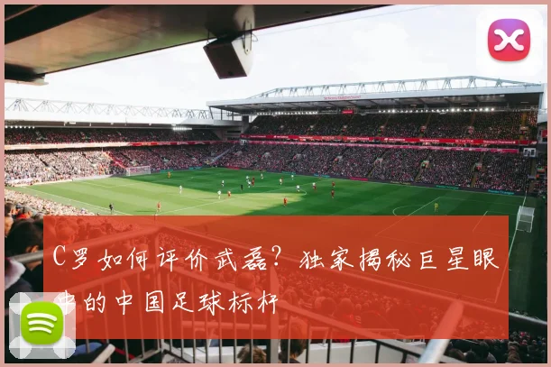 C罗如何评价武磊？独家揭秘巨星眼中的中国足球标杆